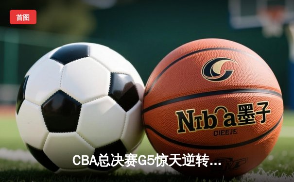 CBA总决赛G5惊天逆转！辽宁本钢加时险胜广东宏远夺队史第四冠