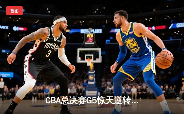 CBA总决赛G5惊天逆转！辽宁本钢加时险胜广东宏远夺队史第四冠