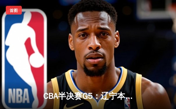 CBA半决赛G5：辽宁本钢加时逆转广东宏远 赵继伟35分创生涯新高